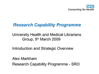 University Health and Medical Librarians
Group, 9th
March 2009
Introduction and Strategic Overview
Alex Markham
Research Capability Programme - SRO
Research Capability Programme
 