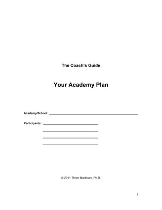 The Coach’s Guide



                   Your Academy Plan



Academy/School: _______________________________________________________


Participants: __________________________________

            __________________________________

            __________________________________

            __________________________________




                        © 2011 Thom Markham, Ph.D.




                                                                      1
 