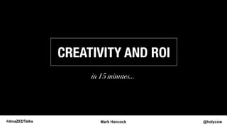 CREATIVITY AND ROI! 
! 
in 15 minutes… 
#dmaZEDTalks Mark Hancock @holycow 
 