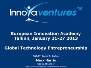 ™


    European Innovation Academy
     Tallinn, January 21-27 2013

Global Technology Entrepreneurship
                    Prof. Dr. Sc. math. Dr. h.c.

                        Mark Harris
                           CEO and Founder
1
         Adjunct Professor for Technology Entrepreneurship & Innovation
 