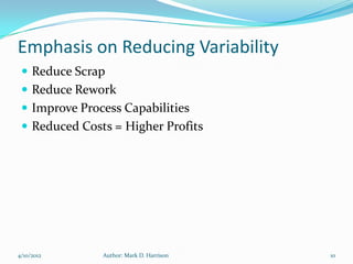 Emphasis on Reducing Variability
  Reduce Scrap
  Reduce Rework
  Improve Process Capabilities
  Reduced Costs = Higher Profits




4/10/2012      Author: Mark D. Harrison   10
 