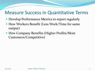 Measure Success in Quantitative Terms
  Develop Performance Metrics to report regularly
  How Workers Benefit (Less Work/Time for same
   output)
  How Company Benefits (Higher Profits/More
   Customers/Competitive)




4/10/2012      Author: Mark D. Harrison              11
 