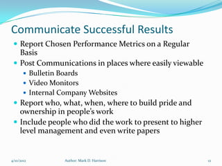 Communicate Successful Results
  Report Chosen Performance Metrics on a Regular
   Basis
  Post Communications in places where easily viewable
        Bulletin Boards
        Video Monitors
        Internal Company Websites
  Report who, what, when, where to build pride and
   ownership in people’s work
  Include people who did the work to present to higher
   level management and even write papers


4/10/2012          Author: Mark D. Harrison               12
 