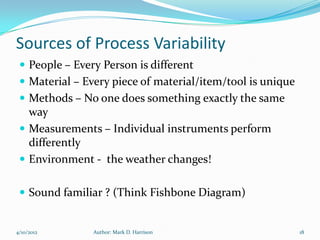 Sources of Process Variability
  People – Every Person is different
  Material – Every piece of material/item/tool is unique
  Methods – No one does something exactly the same
   way
  Measurements – Individual instruments perform
   differently
  Environment - the weather changes!


  Sound familiar ? (Think Fishbone Diagram)


4/10/2012       Author: Mark D. Harrison                    18
 