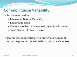Common Cause Variability
  Is characterized as
     Inherent or Natural Variability
     Background Noise
     Cumulative effect of many small, unavoidable causes
     Stable System of Chance Causes


  If a Process is operating with only chance cause of
     variation present it is said to be in Statistical Control



4/10/2012          Author: Mark D. Harrison                      20
 