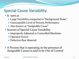Special Cause Variability
  Is seen as
     Large Variability compared to “Background Noise”
     Unacceptable Level of Process Performance
     Also known as “Assignable Cause”
  Sources of Special Cause Variability
     Improperly Adjusted or Controlled Machines
     Operator Errors
     Defective Raw Material


  A Process that is operating in the presence of
     Assignable Causes is said to be Out of Control

4/10/2012         Author: Mark D. Harrison               22
 