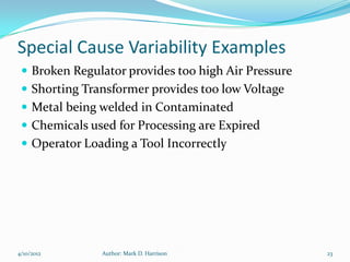 Special Cause Variability Examples
  Broken Regulator provides too high Air Pressure
  Shorting Transformer provides too low Voltage
  Metal being welded in Contaminated
  Chemicals used for Processing are Expired
  Operator Loading a Tool Incorrectly




4/10/2012      Author: Mark D. Harrison              23
 