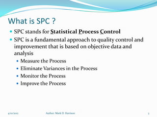 What is SPC ?
  SPC stands for Statistical Process Control
  SPC is a fundamental approach to quality control and
     improvement that is based on objective data and
     analysis
        Measure the Process
        Eliminate Variances in the Process
        Monitor the Process
        Improve the Process




4/10/2012           Author: Mark D. Harrison              3
 