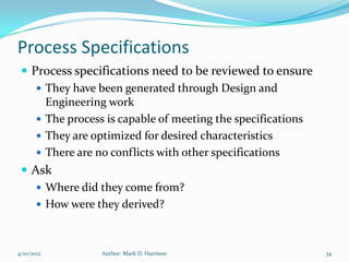 Process Specifications
  Process specifications need to be reviewed to ensure
     They have been generated through Design and
      Engineering work
     The process is capable of meeting the specifications
     They are optimized for desired characteristics
     There are no conflicts with other specifications
  Ask
     Where did they come from?
     How were they derived?



4/10/2012       Author: Mark D. Harrison                     34
 