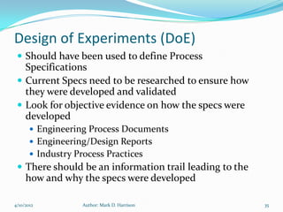 Design of Experiments (DoE)
  Should have been used to define Process
   Specifications
  Current Specs need to be researched to ensure how
   they were developed and validated
  Look for objective evidence on how the specs were
   developed
        Engineering Process Documents
        Engineering/Design Reports
        Industry Process Practices
  There should be an information trail leading to the
     how and why the specs were developed

4/10/2012           Author: Mark D. Harrison             35
 