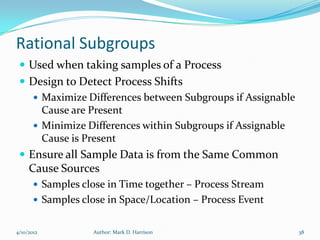 Rational Subgroups
  Used when taking samples of a Process
  Design to Detect Process Shifts
     Maximize Differences between Subgroups if Assignable
      Cause are Present
     Minimize Differences within Subgroups if Assignable
      Cause is Present
  Ensure all Sample Data is from the Same Common
     Cause Sources
        Samples close in Time together – Process Stream
        Samples close in Space/Location – Process Event


4/10/2012          Author: Mark D. Harrison                  38
 