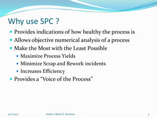 Why use SPC ?
  Provides indications of how healthy the process is
  Allows objective numerical analysis of a process
  Make the Most with the Least Possible
     Maximize Process Yields
     Minimize Scrap and Rework incidents
     Increases Efficiency
  Provides a “Voice of the Process”




4/10/2012       Author: Mark D. Harrison                4
 