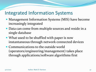 Integrated Information Systems
  Management Information Systems (MIS) have become
   increasingly integrated
  Data can come from multiple sources and reside in a
   single database
  What used to be shuffled with paper is now
   instantaneous through network connected devices
  Communications to the outside world
   (operators/engineering/management) takes place
   through applications/software algorithms first


4/10/2012      Author: Mark D. Harrison                  42
 