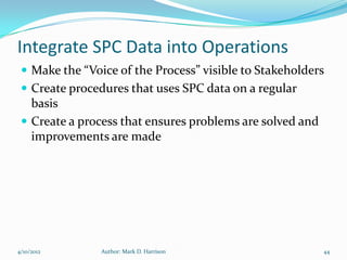 Integrate SPC Data into Operations
  Make the “Voice of the Process” visible to Stakeholders
  Create procedures that uses SPC data on a regular
   basis
  Create a process that ensures problems are solved and
   improvements are made




4/10/2012       Author: Mark D. Harrison                   44
 