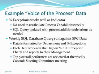 Example “Voice of the Process” Data
  % Exceptions works well as Indicator
    No need to recalculate Process Capabilities weekly
    SQL Query updated with process additions/deletions as
     needed
  Weekly SQL Database Query run against SPC Data
    Data is formatted by Department and % Exceptions
    Each Dept works on the Highest % SPC Exception
     Charts and reports to their Management
    Top 5 overall performers are reviewed at the weekly
     Controls Steering Committee meeting


4/10/2012       Author: Mark D. Harrison                     45
 