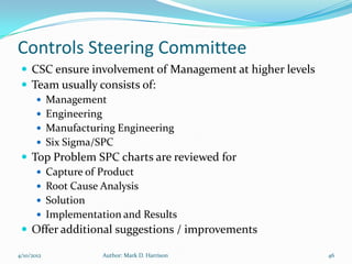 Controls Steering Committee
  CSC ensure involvement of Management at higher levels
  Team usually consists of:
     Management
     Engineering
     Manufacturing Engineering
     Six Sigma/SPC
  Top Problem SPC charts are reviewed for
     Capture of Product
     Root Cause Analysis
     Solution
     Implementation and Results
  Offer additional suggestions / improvements

4/10/2012       Author: Mark D. Harrison                   46
 