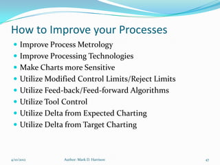 How to Improve your Processes
  Improve Process Metrology
  Improve Processing Technologies
  Make Charts more Sensitive
  Utilize Modified Control Limits/Reject Limits
  Utilize Feed-back/Feed-forward Algorithms
  Utilize Tool Control
  Utilize Delta from Expected Charting
  Utilize Delta from Target Charting



4/10/2012       Author: Mark D. Harrison           47
 