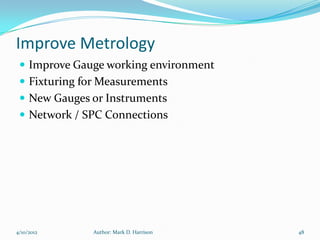 Improve Metrology
  Improve Gauge working environment
  Fixturing for Measurements
  New Gauges or Instruments
  Network / SPC Connections




4/10/2012     Author: Mark D. Harrison   48
 