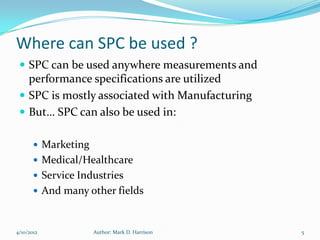 Where can SPC be used ?
  SPC can be used anywhere measurements and
   performance specifications are utilized
  SPC is mostly associated with Manufacturing
  But… SPC can also be used in:

        Marketing
        Medical/Healthcare
        Service Industries
        And many other fields



4/10/2012            Author: Mark D. Harrison    5
 