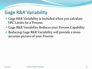 Gage R&R Variability
  Gage R&R Variability is included when you calculate
   SPC Limits for a Process
  Gage R&R Variability Reduces your Process Capability
  Reducing Gage R&R Variability will provide a more
   accurate picture of your Process




4/10/2012      Author: Mark D. Harrison                   50
 