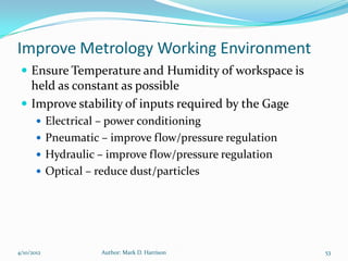Improve Metrology Working Environment
  Ensure Temperature and Humidity of workspace is
   held as constant as possible
  Improve stability of inputs required by the Gage
        Electrical – power conditioning
        Pneumatic – improve flow/pressure regulation
        Hydraulic – improve flow/pressure regulation
        Optical – reduce dust/particles




4/10/2012           Author: Mark D. Harrison            53
 