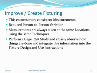 Improve / Create Fixturing
  This ensures more consistent Measurements
  Reduced Person-to-Person Variation
  Measurements are always taken at the same Locations
   using the same Techniques
  Perform a Gage R&R Study and closely observe how
   things are done and integrate this information into the
   Fixture Design and Use Instructions




4/10/2012       Author: Mark D. Harrison                 54
 