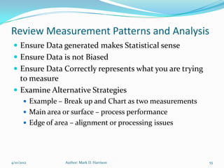 Review Measurement Patterns and Analysis
  Ensure Data generated makes Statistical sense
  Ensure Data is not Biased
  Ensure Data Correctly represents what you are trying
   to measure
  Examine Alternative Strategies
        Example – Break up and Chart as two measurements
        Main area or surface – process performance
        Edge of area – alignment or processing issues




4/10/2012           Author: Mark D. Harrison                55
 