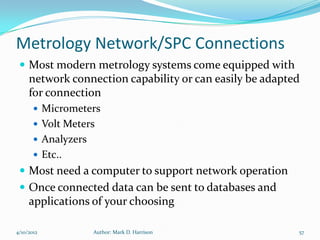 Metrology Network/SPC Connections
  Most modern metrology systems come equipped with
     network connection capability or can easily be adapted
     for connection
        Micrometers
        Volt Meters
        Analyzers
        Etc..
  Most need a computer to support network operation
  Once connected data can be sent to databases and
     applications of your choosing

4/10/2012            Author: Mark D. Harrison             57
 