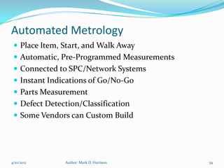 Automated Metrology
  Place Item, Start, and Walk Away
  Automatic, Pre-Programmed Measurements
  Connected to SPC/Network Systems
  Instant Indications of Go/No-Go
  Parts Measurement
  Defect Detection/Classification
  Some Vendors can Custom Build




4/10/2012      Author: Mark D. Harrison     59
 