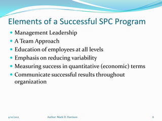 Elements of a Successful SPC Program
  Management Leadership
  A Team Approach
  Education of employees at all levels
  Emphasis on reducing variability
  Measuring success in quantitative (economic) terms
  Communicate successful results throughout
     organization




4/10/2012           Author: Mark D. Harrison            6
 