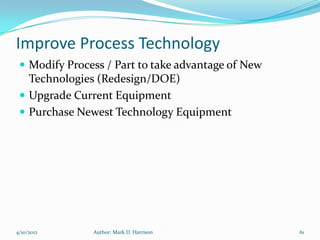 Improve Process Technology
  Modify Process / Part to take advantage of New
   Technologies (Redesign/DOE)
  Upgrade Current Equipment
  Purchase Newest Technology Equipment




4/10/2012      Author: Mark D. Harrison             61
 