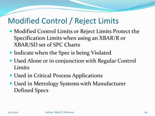 Modified Control / Reject Limits
  Modified Control Limits or Reject Limits Protect the
     Specification Limits when using an XBAR/R or
     XBAR/SD set of SPC Charts
    Indicate when the Spec is being Violated
    Used Alone or in conjunction with Regular Control
     Limits
    Used in Critical Process Applications
    Used in Metrology Systems with Manufacturer
     Defined Specs


4/10/2012        Author: Mark D. Harrison                 64
 