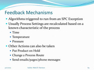 Feedback Mechanisms
  Algorithms triggered to run from an SPC Exception
  Usually Process Settings are recalculated based on a
     known characteristic of the process
        Time
        Temperature
        Pressure
  Other Actions can also be taken
    Put Product on Hold
    Change a Process Route
    Send emails/pages/phone messages

4/10/2012           Author: Mark D. Harrison              69
 