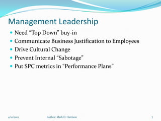 Management Leadership
  Need “Top Down” buy-in
  Communicate Business Justification to Employees
  Drive Cultural Change
  Prevent Internal “Sabotage”
  Put SPC metrics in “Performance Plans”




4/10/2012      Author: Mark D. Harrison              7
 