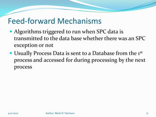 Feed-forward Mechanisms
  Algorithms triggered to run when SPC data is
   transmitted to the data base whether there was an SPC
   exception or not
  Usually Process Data is sent to a Database from the 1st
   process and accessed for during processing by the next
   process




4/10/2012       Author: Mark D. Harrison                     71
 