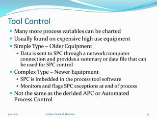 Tool Control
  Many more process variables can be charted
  Usually found on expensive high use equipment
  Simple Type – Older Equipment
     Data is sent to SPC through a network/computer
      connection and provides a summary or data file that can
      be used for SPC control
  Complex Type – Newer Equipment
     SPC is imbedded in the process tool software
     Monitors and flags SPC exceptions at end of process
  Not the same as the derided APC or Automated
     Process Control

4/10/2012        Author: Mark D. Harrison                       73
 