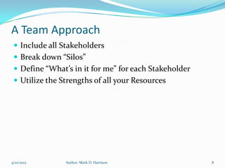 A Team Approach
  Include all Stakeholders
  Break down “Silos”
  Define “What’s in it for me” for each Stakeholder
  Utilize the Strengths of all your Resources




4/10/2012       Author: Mark D. Harrison               8
 
