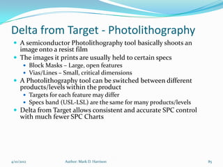 Delta from Target - Photolithography
  A semiconductor Photolithography tool basically shoots an
   image onto a resist film
  The images it prints are usually held to certain specs
        Block Masks – Large, open features
        Vias/Lines – Small, critical dimensions
  A Photolithography tool can be switched between different
     products/levels within the product
        Targets for each feature may differ
        Specs band (USL-LSL) are the same for many products/levels
  Delta from Target allows consistent and accurate SPC control
     with much fewer SPC Charts




4/10/2012             Author: Mark D. Harrison                        85
 