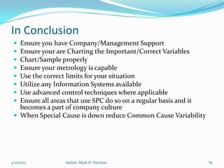In Conclusion
  Ensure you have Company/Management Support
  Ensure your are Charting the Important/Correct Variables
  Chart/Sample properly
  Ensure your metrology is capable
  Use the correct limits for your situation
  Utilize any Information Systems available
  Use advanced control techniques where applicable
  Ensure all areas that use SPC do so on a regular basis and it
   becomes a part of company culture
  When Special Cause is down reduce Common Cause Variability




4/10/2012        Author: Mark D. Harrison                          87
 