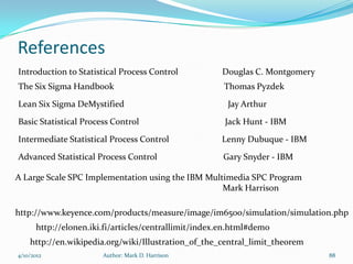 References
Introduction to Statistical Process Control           Douglas C. Montgomery
The Six Sigma Handbook                                 Thomas Pyzdek
Lean Six Sigma DeMystified                              Jay Arthur

Basic Statistical Process Control                      Jack Hunt - IBM

Intermediate Statistical Process Control              Lenny Dubuque - IBM

Advanced Statistical Process Control                  Gary Snyder - IBM

A Large Scale SPC Implementation using the IBM Multimedia SPC Program
                                                   Mark Harrison

http://www.keyence.com/products/measure/image/im6500/simulation/simulation.php
      http://elonen.iki.fi/articles/centrallimit/index.en.html#demo
    http://en.wikipedia.org/wiki/Illustration_of_the_central_limit_theorem
4/10/2012              Author: Mark D. Harrison                               88
 