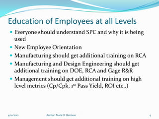 Education of Employees at all Levels
  Everyone should understand SPC and why it is being
     used
    New Employee Orientation
    Manufacturing should get additional training on RCA
    Manufacturing and Design Engineering should get
     additional training on DOE, RCA and Gage R&R
    Management should get additional training on high
     level metrics (Cp/Cpk, 1st Pass Yield, ROI etc..)



4/10/2012        Author: Mark D. Harrison                  9
 