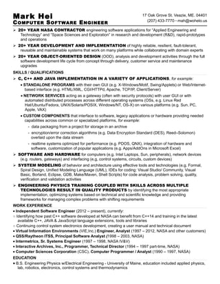 Mark Hei
COMPUTER SOFTWARE ENGINEER
17 Oak Grove St. Veazie, ME. 04401
(207) 433-7770 · mah@wohelo.us
 20+ YEAR NASA CONTRACTOR engineering software applications for “Applied Engineering and
Technology” and “Space Sciences and Exploration” in research and development (R&D), rapid-prototypes
and operations
 20+ YEAR DEVELOPMENT AND IMPLEMENTATION of highly reliable, resilient, fault-tolerant,
reusable and maintainable systems that work on many platforms while collaborating with domain experts
 20+ YEAR OBJECT-ORIENTED DESIGN (OOD), analysis and development activities through the full
software development life cycle from concept through delivery, customer service and maintenance
upgrades
SKILLS / QUALIFICATIONS
 C, C++ AND JAVA IMPLEMENTATION IN A VARIETY OF APPLICATIONS, for example:
• STANDALONE PROGRAMS with their own GUI (e.g. X-Windows/Motif, Swing/Applets) or Web/Internet-
based interface (e.g. HTML/XML, CGI/HTTPd, Apache, TCP/IP, Client/Server)
• NETWORK SERVICES acting as a gateway (often with security protocols) with user GUI or with
automated distributed processes across different operating systems (OSs, e.g. Linux Red
Hat/Ubuntu/Fedora, UNIX/Solaris/POSIX, Windows/NT, OS-X) on various platforms (e.g. Sun, PC,
Apple, VAX)
• CUSTOM COMPONENTS that interface to software, legacy applications or hardware providing needed
capabilities across common or specialized platforms, for example:
- data packaging from a project for storage in an archive
- encryption/error correction algorithms (e.g. Data Encryption Standard (DES), Reed–Solomon)
overlaid upon the data stream
- realtime systems optimized for performance (e.g. PDOS, QNX), integration of hardware and
software, customization of popular applications (e.g. Apps/AddOns in Microsoft Excel)
 SOFTWARE AND HARDWARE for computers (e,g. Intel Laptops, Sun, peripherals), network devices
(e.g. routers, gateways) and interfacing (e,g, control systems, circuits, custom devices)
 SYSTEM MODELING of behavior and architecture using effective tools and technologies (e.g. Formal,
Spiral Design, Unified Modeling Language (UML), IDEs for coding: Visual Studio/ Community, Visual
Basic, Borland, Eclipse, GDB, Make/Maven, Shell Scripts) for code analysis, problem solving, quality,
verification and validation activities
 ENGINEERING PHYSICS TRAINING COUPLED WITH SKILLS ACROSS MULTIPLE
TECHNOLOGIES RESULT IN QUALITY PRODUCTS by identifying the most appropriate
implementation, optimizing systems based on technical and scientific knowledge and providing
frameworks for managing complex problems with shifting requirements
WORK EXPERIENCE
• Independent Software Engineer (2012 – present), currently:
○ Identifying how past C++ software developed at NASA can benefit from C++14 and training in the latest
available C++, JAVA & JavaScript language extensions, tools and libraries
○ Continuing control system electronics development, creating a user manual and technical document
• Virtual Information Environments (VIE,Inc.) Engineer, Analyst (1997 – 2012, NASA and other customers)
• QSS/Raytheon ITSS, Principal Software Analyst (1998 – 2003, NASA)
• Intermetrics, Sr. Systems Engineer (1997 – 1998, NASA IV&V)
• Interactive Archives, Inc., Programmer, Technical Director (1994 – 1997 part-time, NASA)
• Computer Sciences Corporation (CSC), Computer Programmer / Analyst (1990 – 1997, NASA)
EDUCATION
• B.S. Engineering Physics w/Electrical Engineering - University of Maine, education included applied physics,
lab, robotics, electronics, control systems and thermodynamics
 