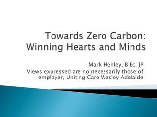 Towards Zero Carbon:Winning Hearts and Minds Mark Henley, B Ec, JP Views expressed are no necessarily those of employer, Uniting Care Wesley Adelaide 