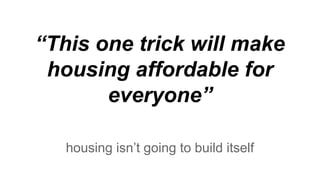 “This one trick will make
housing affordable for
everyone”
housing isn’t going to build itself
 