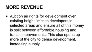 MORE REVENUE
● Auction air rights for development over
existing height limits to developers in
selected areas and ensure all of this money
is split between affordable housing and
transit improvements. This also opens up
more of the city to dense development,
increasing supply.
 