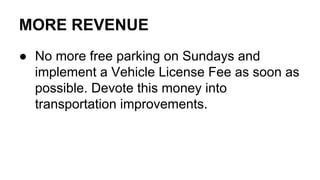 MORE REVENUE
● No more free parking on Sundays and
implement a Vehicle License Fee as soon as
possible. Devote this money into
transportation improvements.
 