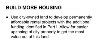 BUILD MORE HOUSING
● Use city-owned land to develop permanently
affordable rental projects with the additional
funding identified in Part I. Allow for easier
upzoning of city property to get the most
value out of this land.
 