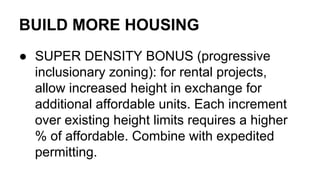 BUILD MORE HOUSING
● SUPER DENSITY BONUS (progressive
inclusionary zoning): for rental projects,
allow increased height in exchange for
additional affordable units. Each increment
over existing height limits requires a higher
% of affordable. Combine with expedited
permitting.
 