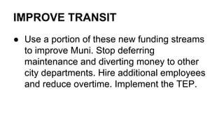 IMPROVE TRANSIT
● Use a portion of these new funding streams
to improve Muni. Stop deferring
maintenance and diverting money to other
city departments. Hire additional employees
and reduce overtime. Implement the TEP.
 