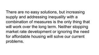 There are no easy solutions, but increasing
supply and addressing inequality with a
combination of measures is the only thing that
will work over the long term. Neither stopping
market rate development or ignoring the need
for affordable housing will solve our current
problems.
 